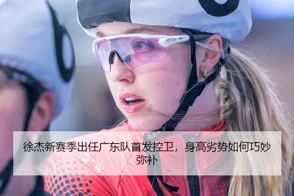 徐杰新赛季出任广东队首发控卫，身高劣势如何巧妙弥补