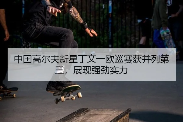 中国高尔夫新星丁文一欧巡赛获并列第三，展现强劲实力
